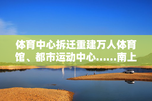 体育中心拆迁重建万人体育馆、都市运动中心……南上海体育中心新建工程方案公示