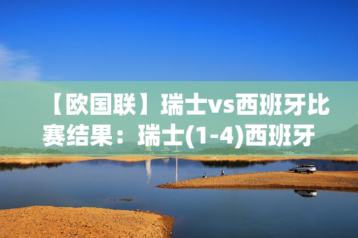 【欧国联】瑞士vs西班牙比赛结果：瑞士(1-4)西班牙比分战报(2024年09月09日)