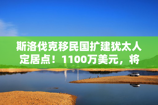 斯洛伐克移民国扩建犹太人定居点！1100万美元，将戈兰高地居住人口翻倍！以色列最新发声，多国表示谴责