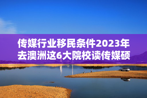 传媒行业移民条件2023年去澳洲这6大院校读传媒硕士专业带你从容奔赴新闻一线