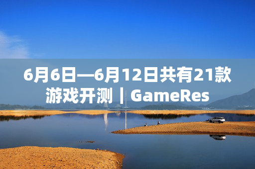 6月6日—6月12日共有21款游戏开测｜GameRes