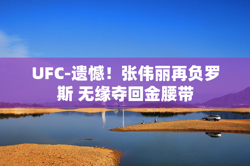 UFC-遗憾！张伟丽再负罗斯 无缘夺回金腰带