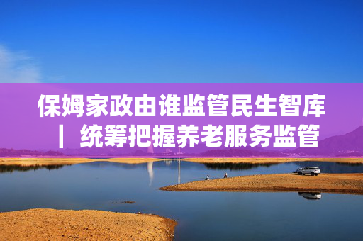 保姆家政由谁监管民生智库 ｜ 统筹把握养老服务监管中的六对关系