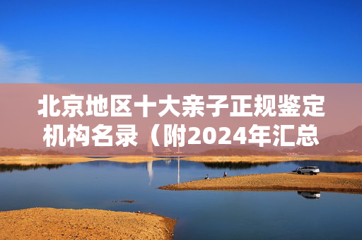 北京地区十大亲子正规鉴定机构名录（附2024年汇总鉴定）