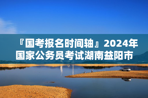 『国考报名时间轴』2024年国家公务员考试湖南益阳市国家税务总局湖南省税务局进面分数线：131.2