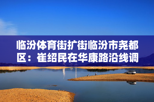 临汾体育街扩街临汾市尧都区：崔绍民在华康路沿线调研城市更新改造项目进展情况