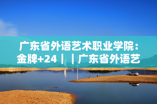 广东省外语艺术职业学院：金牌+24｜｜广东省外语艺术职业学院简介