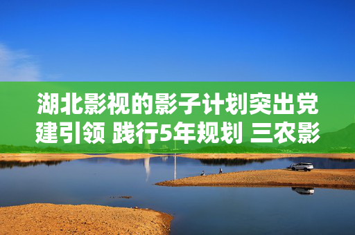 湖北影视的影子计划突出党建引领 践行5年规划 三农影视赋能计划四川绵阳项目全面开花