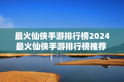 最火仙侠手游排行榜2024最火仙侠手游排行榜推荐 热门的仙侠游戏盘点