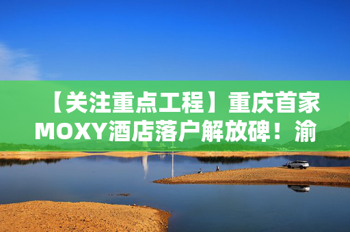 【关注重点工程】重庆首家MOXY酒店落户解放碑！渝都大酒店蝶变焕新中