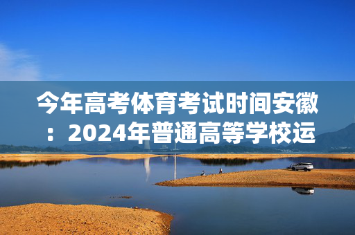 今年高考体育考试时间安徽：2024年普通高等学校运动训练、武术与民族传统体育专业招生文化考试重要提示