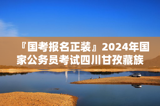 『国考报名正装』2024年国家公务员考试四川甘孜藏族自治州国家税务总局四川省税务局进面分数线：111.8