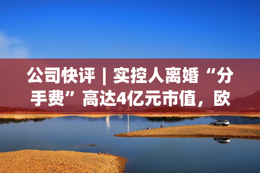 公司快评︱实控人离婚“分手费”高达4亿元市值，欧陆通应采取措施维护公司稳定发展