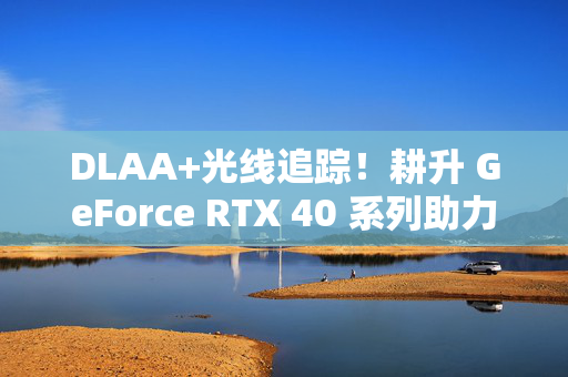 DLAA+光线追踪！耕升 GeForce RTX 40 系列助力《战争雷霆》沉浸体验翻倍