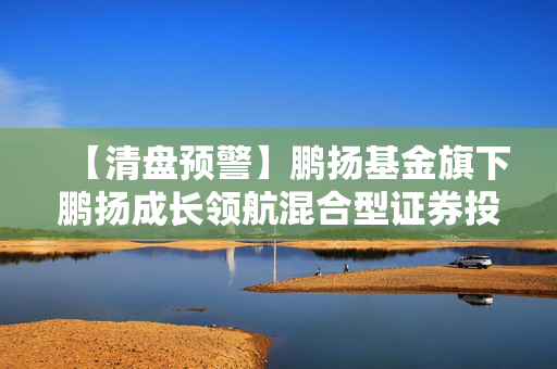 【清盘预警】鹏扬基金旗下鹏扬成长领航混合型证券投资基金基金资产净值连续40日低于5000万元播报文章