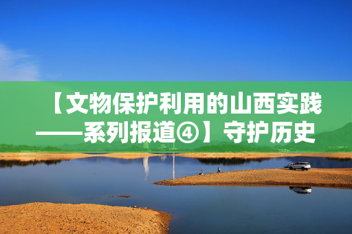 【文物保护利用的山西实践——系列报道④】守护历史遗产 筑牢安全防线