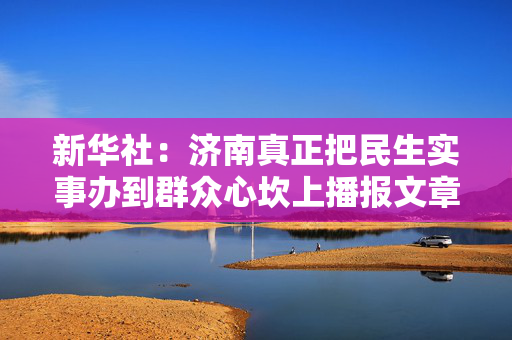 新华社：济南真正把民生实事办到群众心坎上播报文章