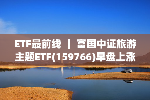 ETF最前线 ｜ 富国中证旅游主题ETF(159766)早盘上涨0.56%，手游概念主题走强，山东矿机上涨10.0%播报文章