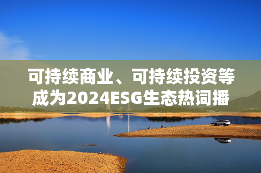 可持续商业、可持续投资等成为2024ESG生态热词播报文章