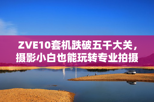 ZVE10套机跌破五千大关，摄影小白也能玩转专业拍摄！播报文章