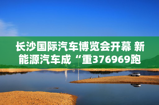 长沙国际汽车博览会开幕 新能源汽车成“重376969跑狗图论坛头戏”