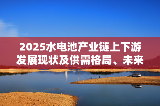 2025水电池产业链上下游发展现状及供需格局、未来前景分析