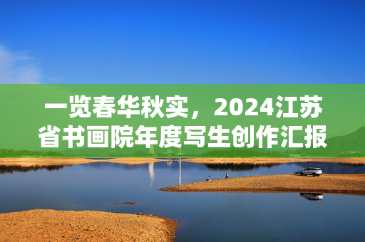 一览春华秋实，2024江苏省书画院年度写生创作汇报展开幕