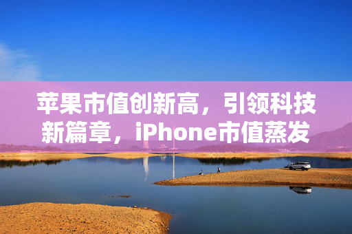 苹果市值创新高，引领科技新篇章，iPhone市值蒸发后逆势崛起