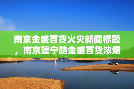 南京金盛百货火灾新闻标题，南京建宁路金盛百货浓烟滚滚，百货失火事件引发关注