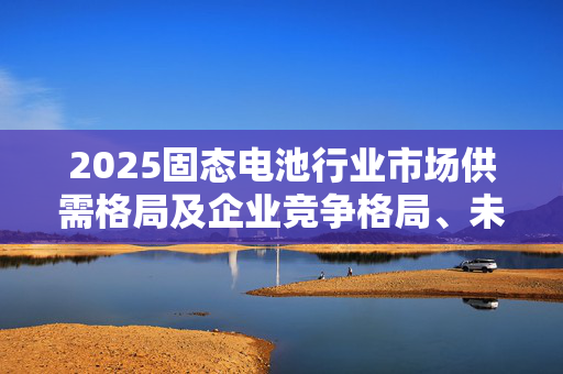 2025固态电池行业市场供需格局及企业竞争格局、未来趋势分析