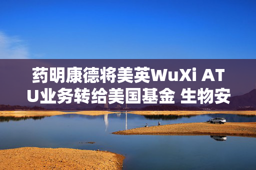 药明康德将美英WuXi ATU业务转给美国基金 生物安全法案“灰犀牛”的“最优解”？