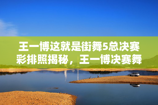 王一博这就是街舞5总决赛彩排照揭秘，王一博决赛舞台震撼来袭