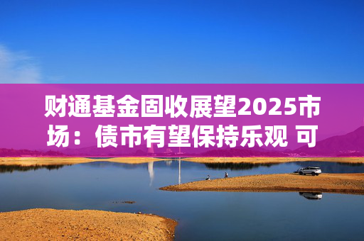 财通基金固收展望2025市场：债市有望保持乐观 可转债性价比凸显