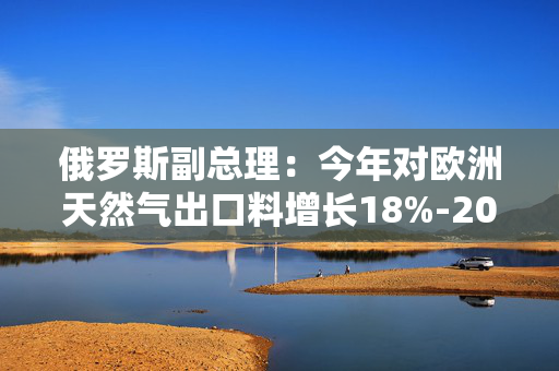 俄罗斯副总理：今年对欧洲天然气出口料增长18%-20%