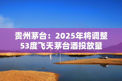 贵州茅台：2025年将调整53度飞天茅台酒投放量