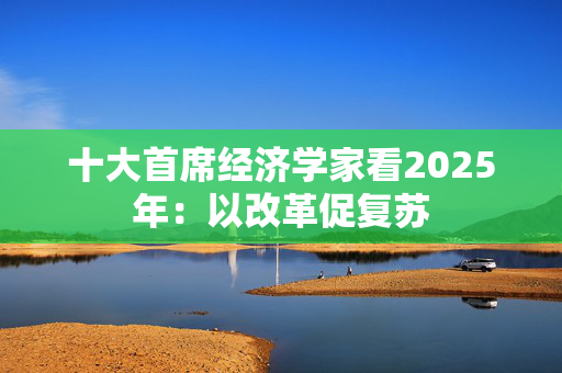 十大首席经济学家看2025年：以改革促复苏