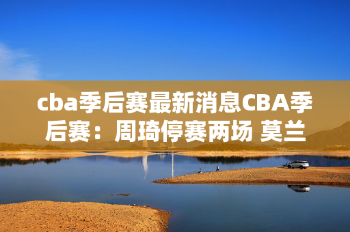 cba季后赛最新消息CBA季后赛：周琦停赛两场 莫兰德罚款两万元