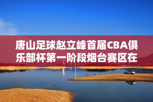 唐山足球赵立峰首届CBA俱乐部杯第一阶段烟台赛区在蓬莱火热开赛