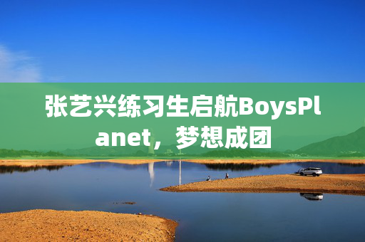 张艺兴练习生启航BoysPlanet，梦想成团