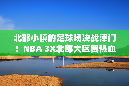 北部小镇的足球场决战津门！NBA 3X北部大区赛热血落幕