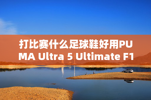 打比赛什么足球鞋好用PUMA Ultra 5 Ultimate F1 FG足球鞋：速度与灵感的完美结合