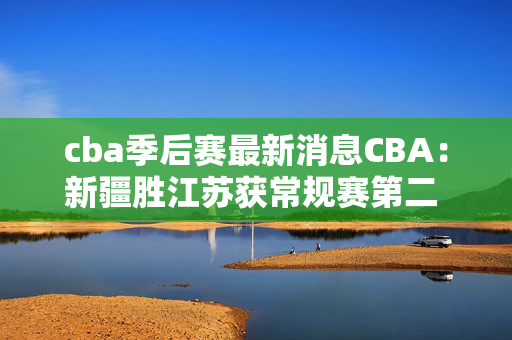 cba季后赛最新消息CBA：新疆胜江苏获常规赛第二 时隔两赛季重返季后赛