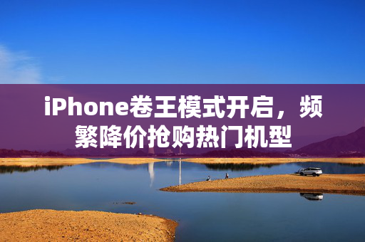 iPhone卷王模式开启，频繁降价抢购热门机型