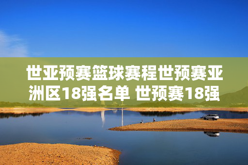 世亚预赛篮球赛程世预赛亚洲区18强名单 世预赛18强比赛赛程时间表