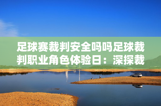 足球赛裁判安全吗吗足球裁判职业角色体验日：深探裁判规则，共塑赛场公正