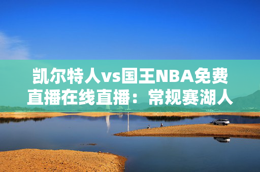 凯尔特人vs国王NBA免费直播在线直播：常规赛湖人vs国王（12月22日）詹眉能否带队完成双杀？