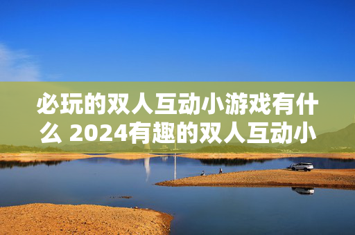 必玩的双人互动小游戏有什么 2024有趣的双人互动小游戏汇总