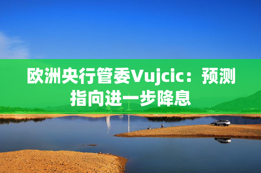 欧洲央行管委Vujcic：预测指向进一步降息