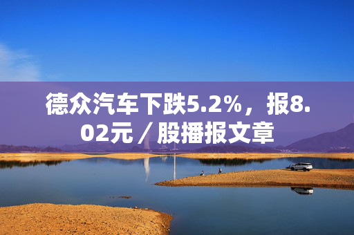 德众汽车下跌5.2%，报8.02元／股播报文章