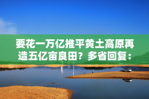 要花一万亿推平黄土高原再造五亿亩良田？多省回复：不存在“大规模推山造田”